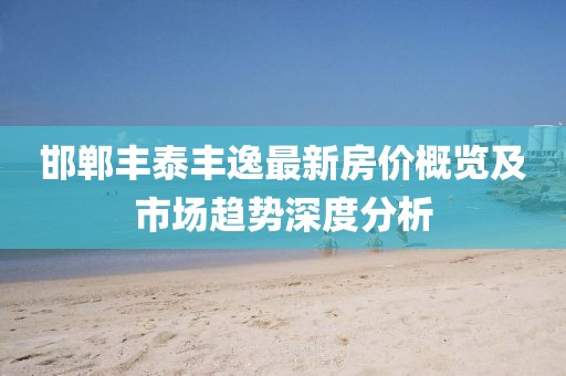 邯郸丰泰丰逸最新房价概览及市场趋势深度分析