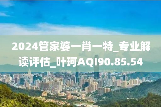 2024管家婆一肖一特_专业解读评估_叶珂AQI90.85.54