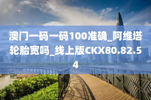 澳门一码一码100准确_阿维塔轮胎宽吗_线上版CKX80.82.54