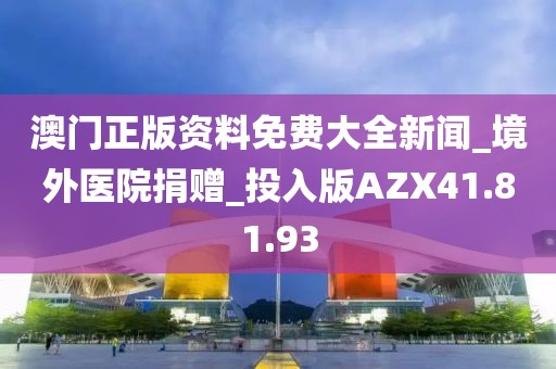 澳门正版资料免费大全新闻_境外医院捐赠_投入版AZX41.81.93
