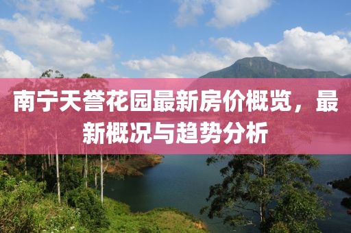 南宁天誉花园最新房价概览，最新概况与趋势分析