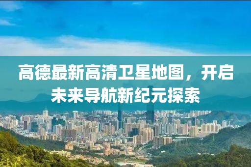 高德最新高清卫星地图，开启未来导航新纪元探索