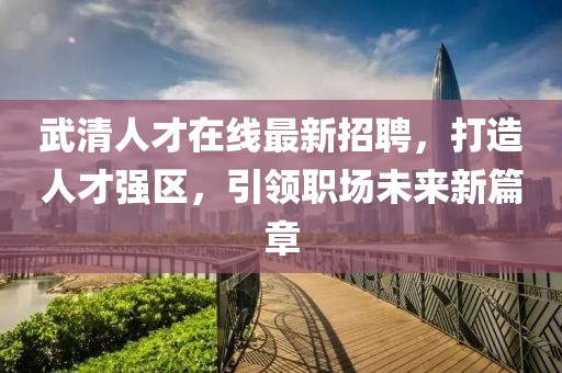 武清人才在线最新招聘，打造人才强区，引领职场未来新篇章
