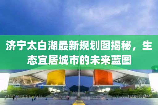 济宁太白湖最新规划图揭秘，生态宜居城市的未来蓝图