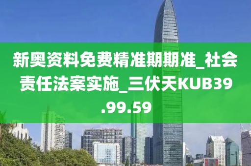 新奥资料免费精准期期准_社会责任法案实施_三伏天KUB39.99.59
