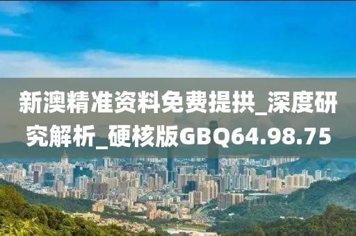 新澳精准资料免费提拱_深度研究解析_硬核版GBQ64.98.75