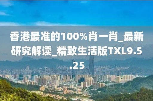 香港最准的100%肖一肖_最新研究解读_精致生活版TXL9.5.25