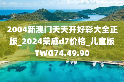 2004新澳门天天开好彩大全正版_2024荣威d7价格_儿童版TWG74.49.90