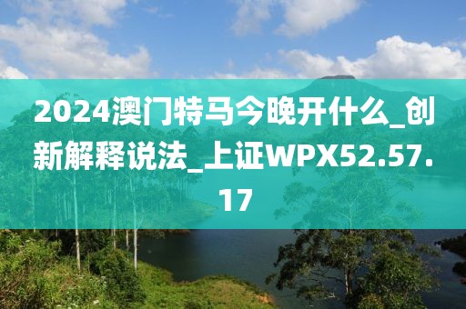 2024澳门特马今晚开什么_创新解释说法_上证WPX52.57.17