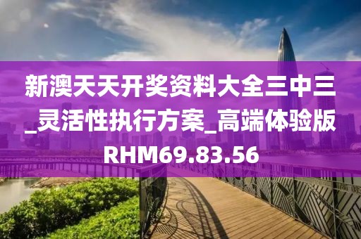 新澳天天开奖资料大全三中三_灵活性执行方案_高端体验版RHM69.83.56