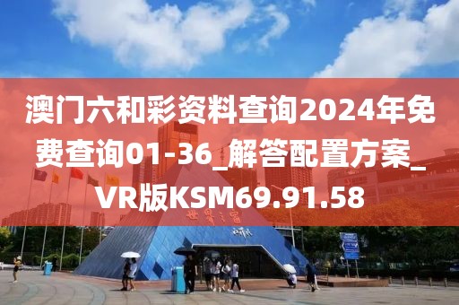 澳门六和彩资料查询2024年免费查询01-36_解答配置方案_VR版KSM69.91.58