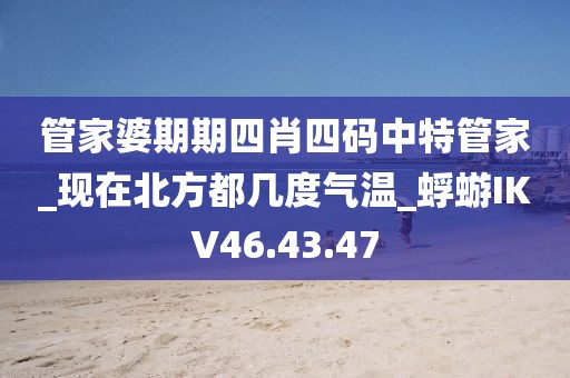 管家婆期期四肖四码中特管家_现在北方都几度气温_蜉蝣IKV46.43.47