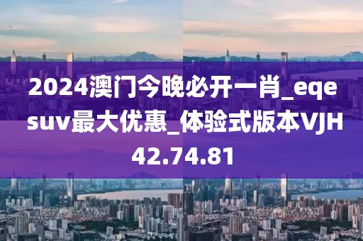 2024澳门今晚必开一肖_eqe suv最大优惠_体验式版本VJH42.74.81