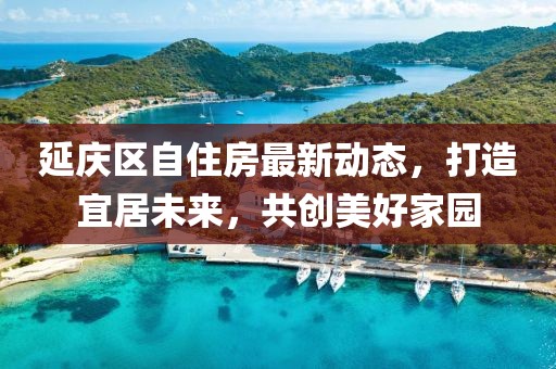 延庆区自住房最新动态，打造宜居未来，共创美好家园
