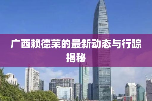 广西赖德荣的最新动态与行踪揭秘