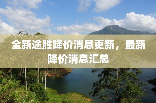 全新途胜降价消息更新，最新降价消息汇总