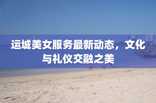 运城美女服务最新动态，文化与礼仪交融之美