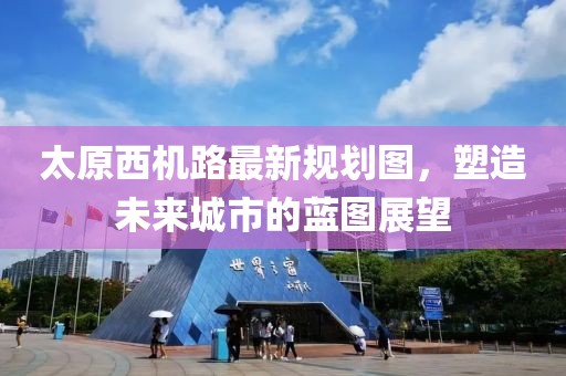 太原西机路最新规划图，塑造未来城市的蓝图展望