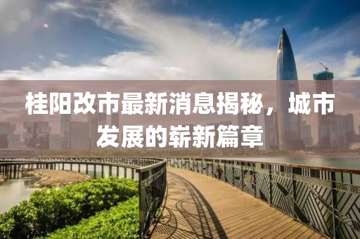 桂阳改市最新消息揭秘，城市发展的崭新篇章