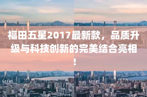福田五星2017最新款，品质升级与科技创新的完美结合亮相！