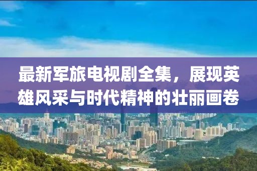 最新军旅电视剧全集，展现英雄风采与时代精神的壮丽画卷