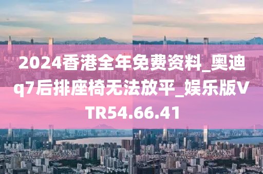 2024香港全年免费资料_奥迪q7后排座椅无法放平_娱乐版VTR54.66.41