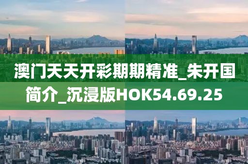 澳门天天开彩期期精准_朱开国简介_沉浸版HOK54.69.25