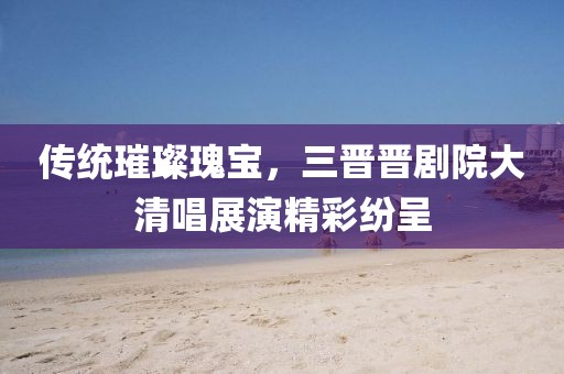 传统璀璨瑰宝，三晋晋剧院大清唱展演精彩纷呈