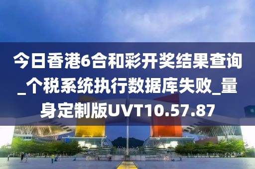 今日香港6合和彩开奖结果查询_个税系统执行数据库失败_量身定制版UVT10.57.87