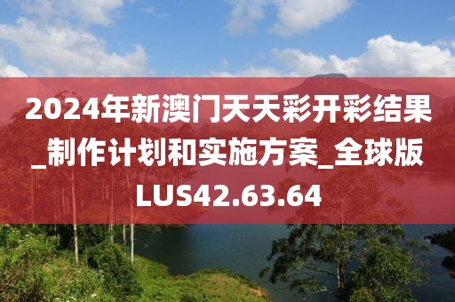 2024年新澳门天天彩开彩结果_制作计划和实施方案_全球版LUS42.63.64