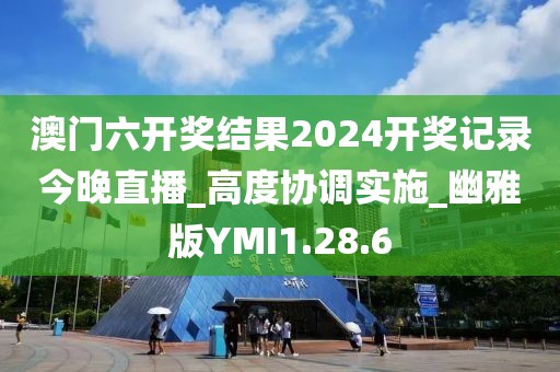 澳门六开奖结果2024开奖记录今晚直播_高度协调实施_幽雅版YMI1.28.6