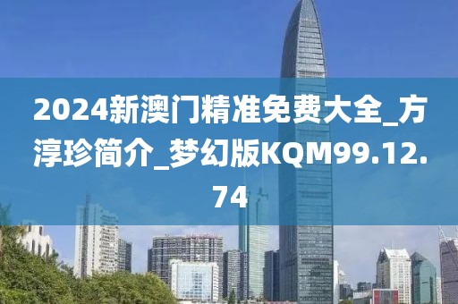 2024新澳门精准免费大全_方淳珍简介_梦幻版KQM99.12.74