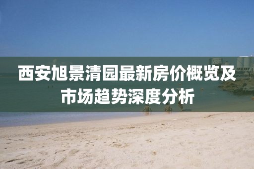 西安旭景清园最新房价概览及市场趋势深度分析