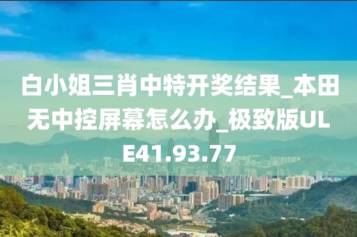 白小姐三肖中特开奖结果_本田无中控屏幕怎么办_极致版ULE41.93.77