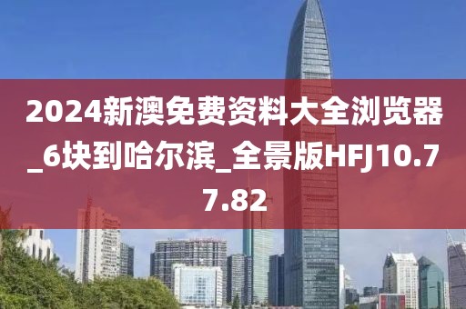 2024新澳免费资料大全浏览器_6块到哈尔滨_全景版HFJ10.77.82