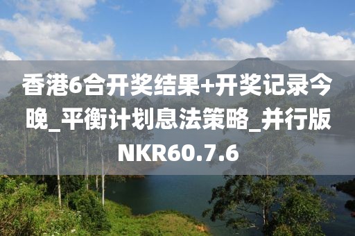 香港6合开奖结果+开奖记录今晚_平衡计划息法策略_并行版NKR60.7.6