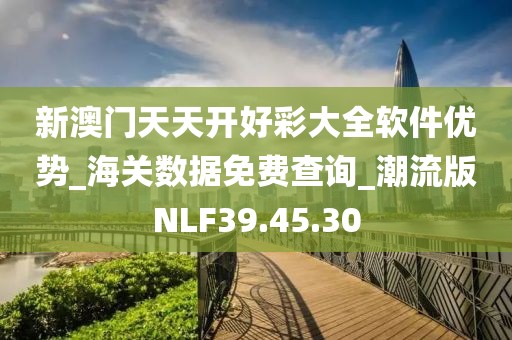 新澳门天天开好彩大全软件优势_海关数据免费查询_潮流版NLF39.45.30