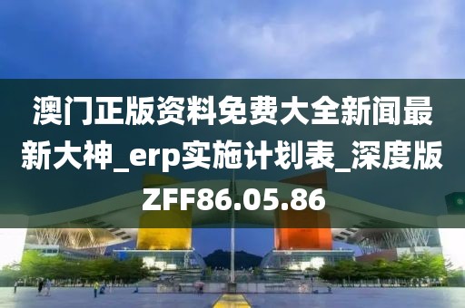 澳门正版资料免费大全新闻最新大神_erp实施计划表_深度版ZFF86.05.86