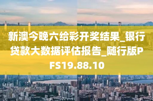 新澳今晚六给彩开奖结果_银行贷款大数据评估报告_随行版PFS19.88.10