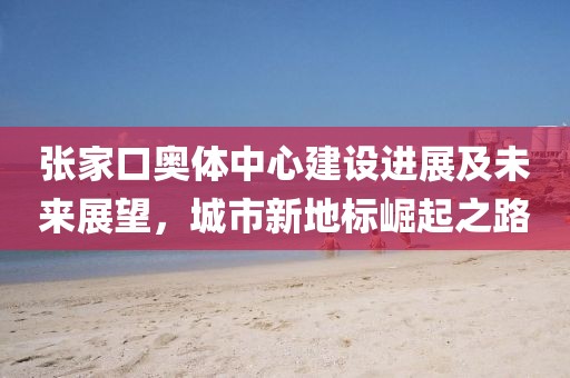 张家口奥体中心建设进展及未来展望，城市新地标崛起之路
