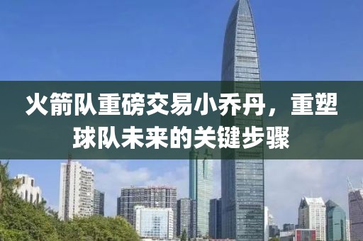 火箭队重磅交易小乔丹，重塑球队未来的关键步骤
