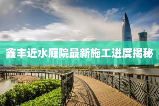 鑫丰近水庭院最新施工进度揭秘