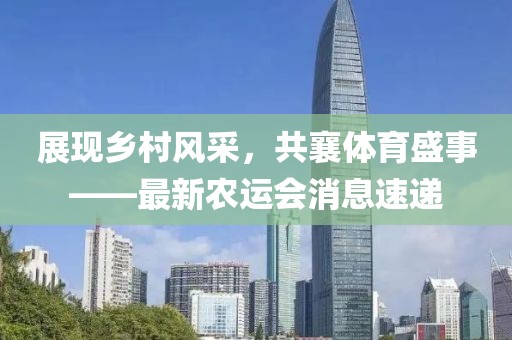 展现乡村风采，共襄体育盛事——最新农运会消息速递