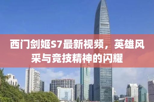 西门剑姬S7最新视频，英雄风采与竞技精神的闪耀