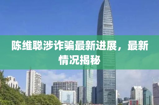 陈维聪涉诈骗最新进展，最新情况揭秘