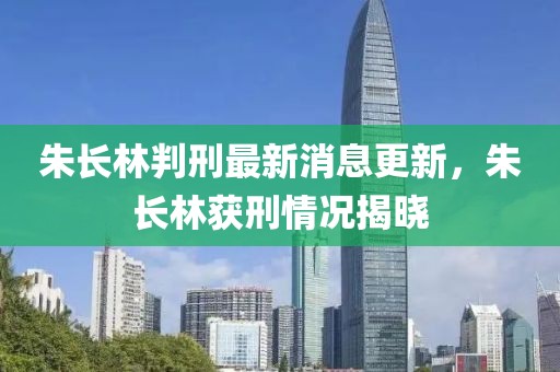 朱长林判刑最新消息更新，朱长林获刑情况揭晓