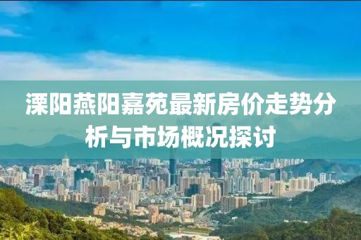 溧阳燕阳嘉苑最新房价走势分析与市场概况探讨