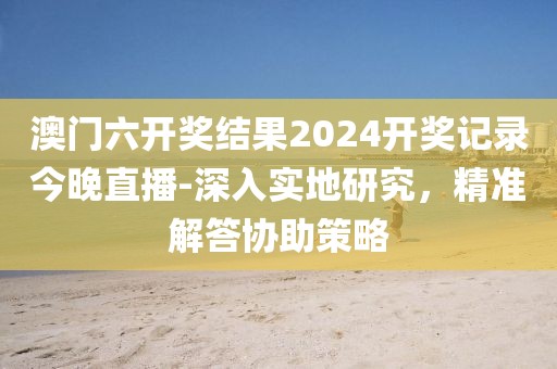 澳门六开奖结果2024开奖记录今晚直播-深入实地研究，精准解答协助策略