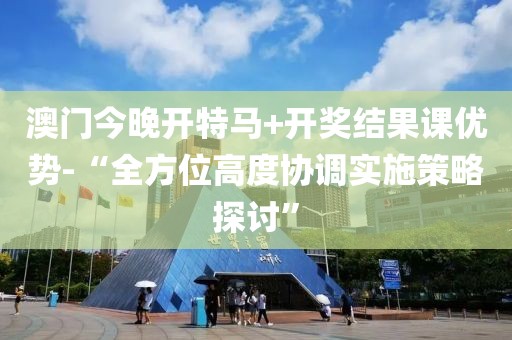 澳门今晚开特马+开奖结果课优势-“全方位高度协调实施策略探讨”