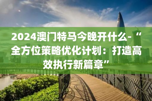 2024澳门特马今晚开什么-“全方位策略优化计划：打造高效执行新篇章”